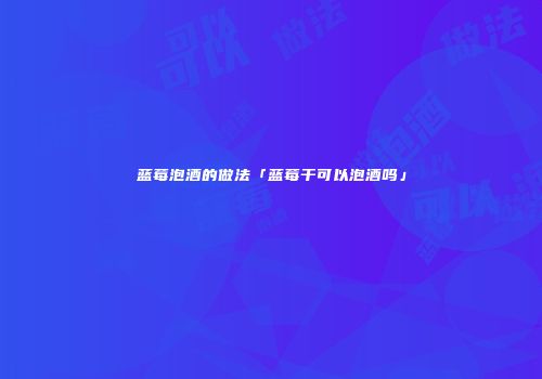 蓝莓泡酒的做法「蓝莓干可以泡酒吗」