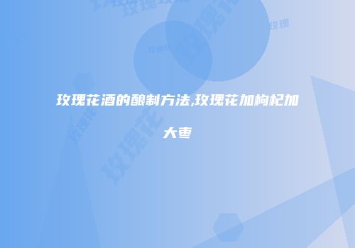 玫瑰花酒的酿制方法,玫瑰花加枸杞加大枣