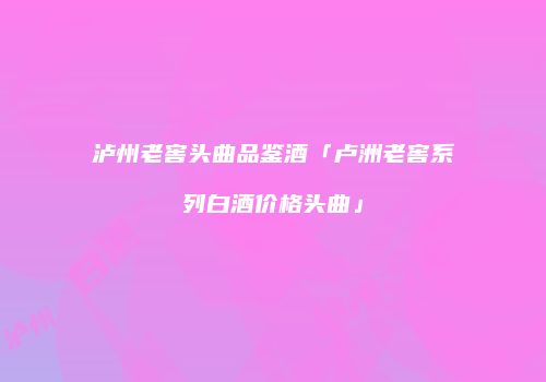 泸州老窖头曲品鉴酒「卢洲老窖系列白酒价格头曲」