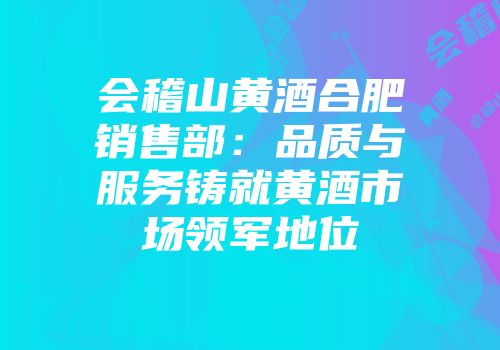 会稽山黄酒合肥销售部：品质与服务铸就黄酒市场领军地位