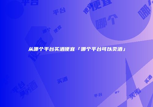 从哪个平台买酒便宜「哪个平台可以卖酒」