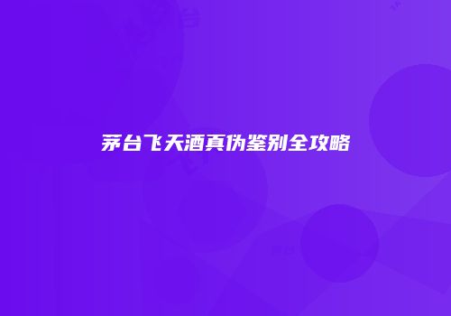茅台飞天酒真伪鉴别全攻略