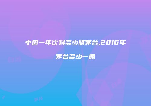 中国一年饮料多少瓶茅台,2016年茅台多少一瓶