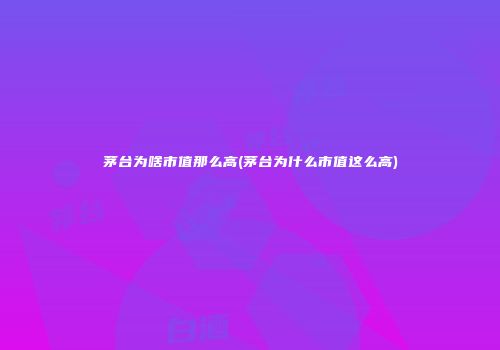 茅台为啥市值那么高(茅台为什么市值这么高)