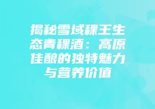 揭秘雪域稞王生态青稞酒：高原佳酿的独特魅力与营养价值