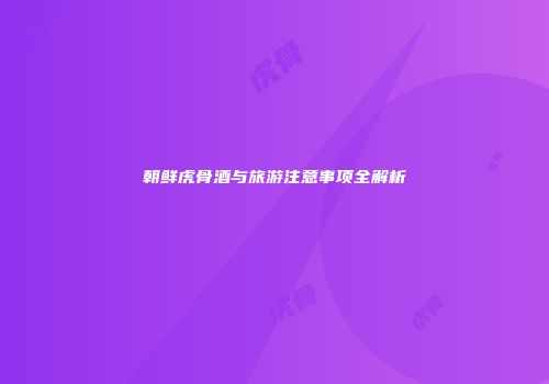 朝鲜虎骨酒与旅游注意事项全解析