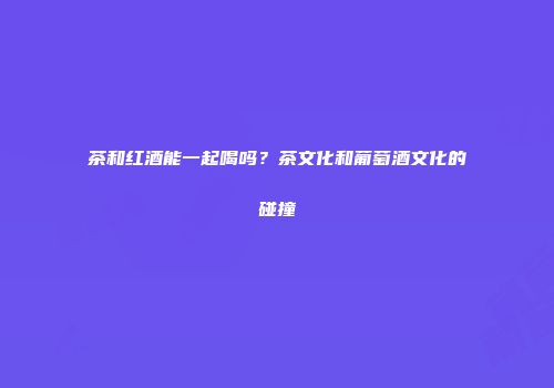 茶和红酒能一起喝吗？茶文化和葡萄酒文化的碰撞
