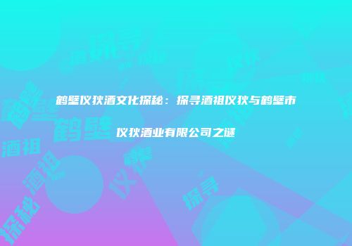 鹤壁仪狄酒文化探秘：探寻酒祖仪狄与鹤壁市仪狄酒业有限公司之谜