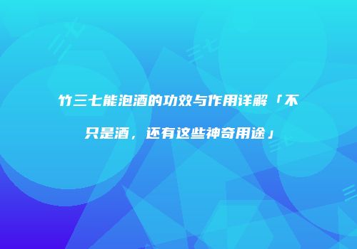 竹三七能泡酒的功效与作用详解「不只是酒，还有这些神奇用途」