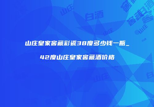 山庄皇家窖藏彩瓷38度多少钱一瓶_42度山庄皇家窖藏酒价格
