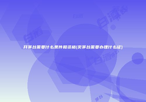 开茅台需要什么条件和资格(卖茅台需要办理什么证)