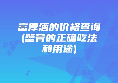 富厚酒的价格查询(蟹膏的正确吃法和用途)
