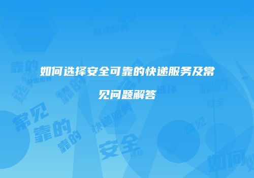 如何选择安全可靠的快递服务及常见问题解答