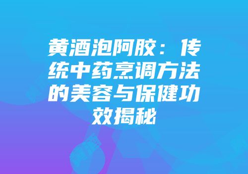 黄酒泡阿胶：传统中药烹调方法的美容与保健功效揭秘