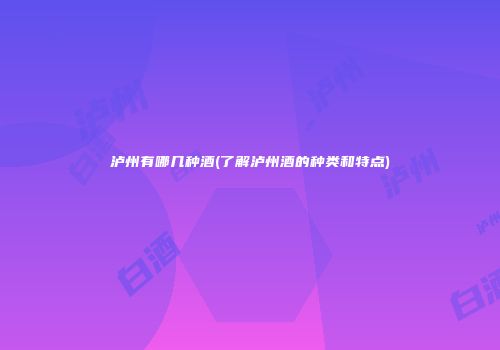 泸州有哪几种酒(了解泸州酒的种类和特点)