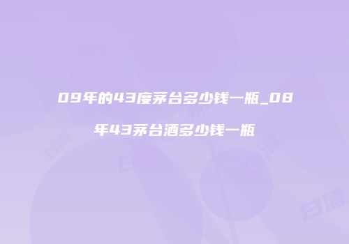 09年的43度茅台多少钱一瓶_08年43茅台酒多少钱一瓶