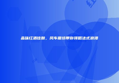品味红酒佳酿，风车磨坊带你领略法式浪漫