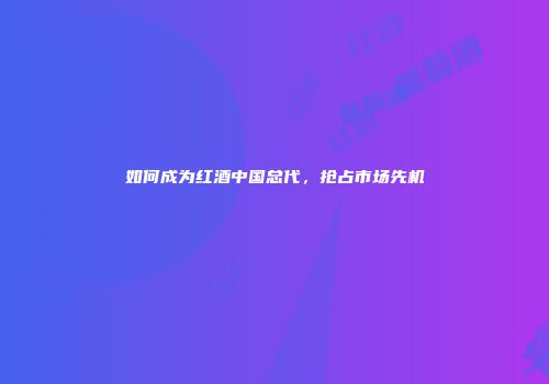 如何成为红酒中国总代，抢占市场先机
