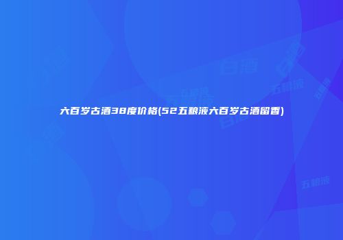 六百岁古酒38度价格(52五粮液六百岁古酒留香)