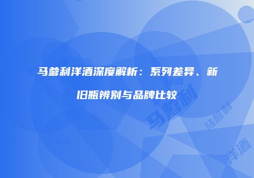 马爹利洋酒深度解析：系列差异、新旧瓶辨别与品牌比较