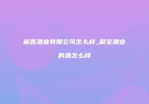 藏喜酒业有限公司怎么样_聚宝酒业的酒怎么样