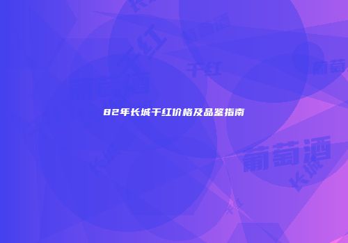 82年长城干红价格及品鉴指南