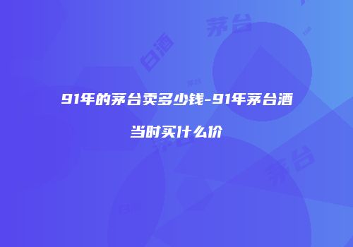 91年的茅台卖多少钱-91年茅台酒当时买什么价