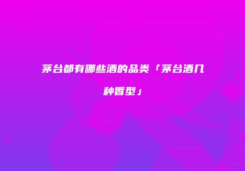茅台都有哪些酒的品类「茅台酒几种香型」