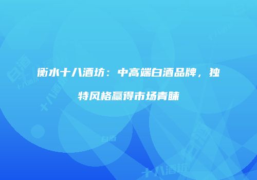 衡水十八酒坊：中高端白酒品牌，独特风格赢得市场青睐