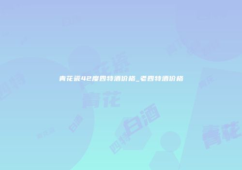 青花瓷42度四特酒价格_老四特酒价格