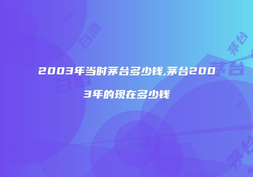 2003年当时茅台多少钱,茅台2003年的现在多少钱