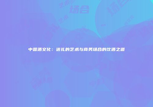 中国酒文化：送礼的艺术与商务场合的饮酒之道