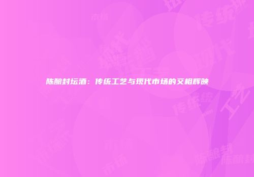 陈酿封坛酒：传统工艺与现代市场的交相辉映