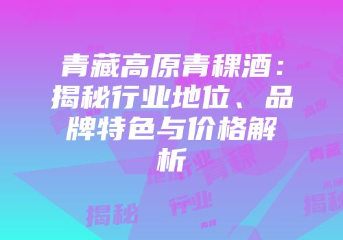 青藏高原青稞酒：揭秘行业地位、品牌特色与价格解析