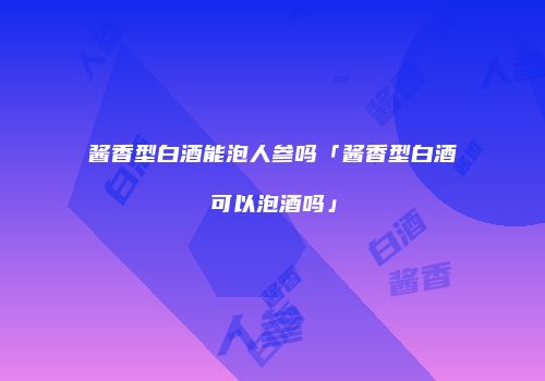 酱香型白酒能泡人参吗「酱香型白酒可以泡酒吗」
