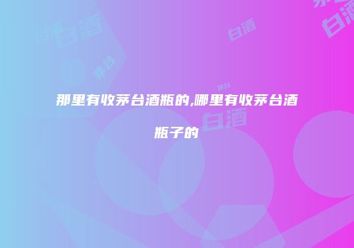 那里有收茅台酒瓶的,哪里有收茅台酒瓶子的