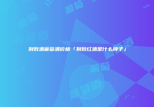 别致酒葡萄酒价格「别致红酒是什么牌子」