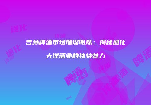 吉林啤酒市场璀璨明珠：揭秘通化大洋酒业的独特魅力