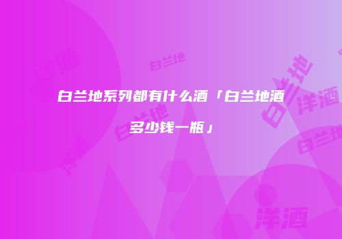 白兰地系列都有什么酒「白兰地酒多少钱一瓶」