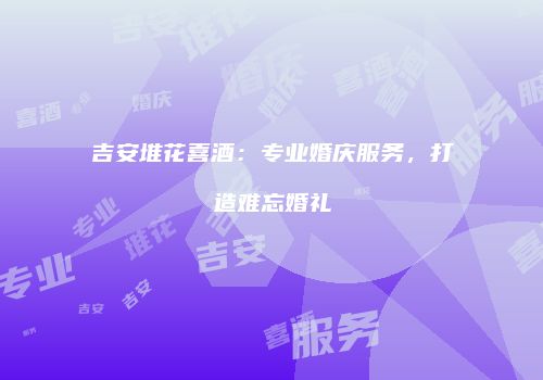 吉安堆花喜酒：专业婚庆服务，打造难忘婚礼