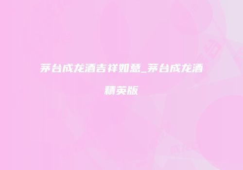茅台成龙酒吉祥如意_茅台成龙酒精英版