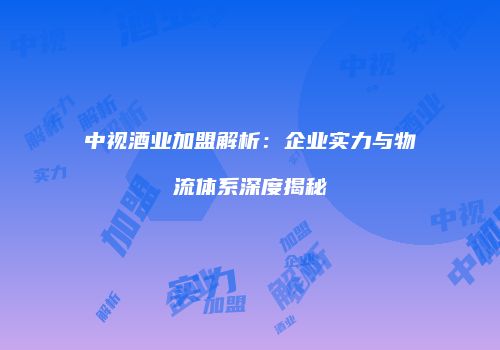 中视酒业加盟解析：企业实力与物流体系深度揭秘