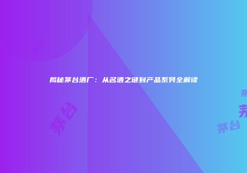 揭秘茅台酒厂：从名酒之谜到产品系列全解读