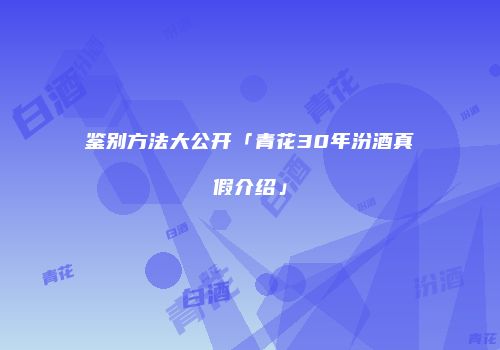 鉴别方法大公开「青花30年汾酒真假介绍」