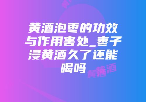 黄酒泡枣的功效与作用害处_枣子浸黄酒久了还能喝吗