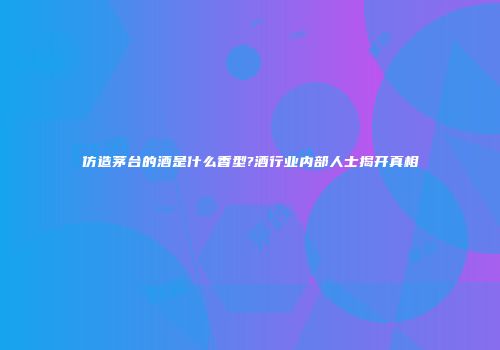 仿造茅台的酒是什么香型?酒行业内部人士揭开真相