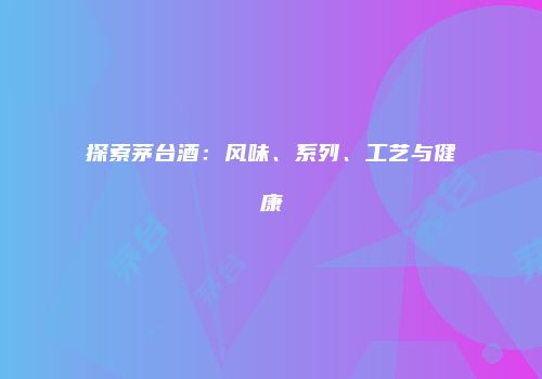 探索茅台酒：风味、系列、工艺与健康