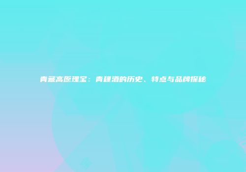 青藏高原瑰宝：青稞酒的历史、特点与品牌探秘