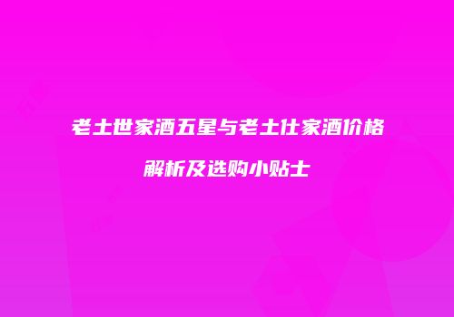 老土世家酒五星与老土仕家酒价格解析及选购小贴士