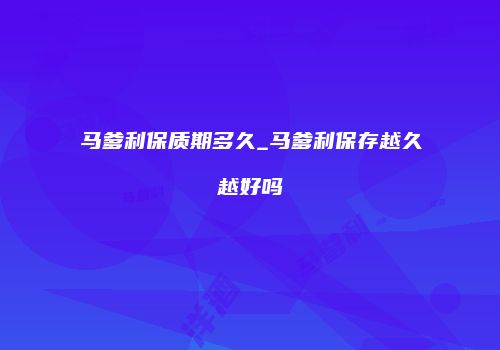马爹利保质期多久_马爹利保存越久越好吗